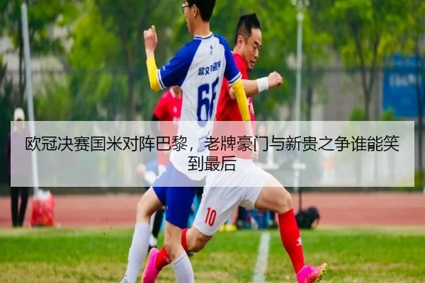 欧冠决赛国米对阵巴黎，老牌豪门与新贵之争谁能笑到最后