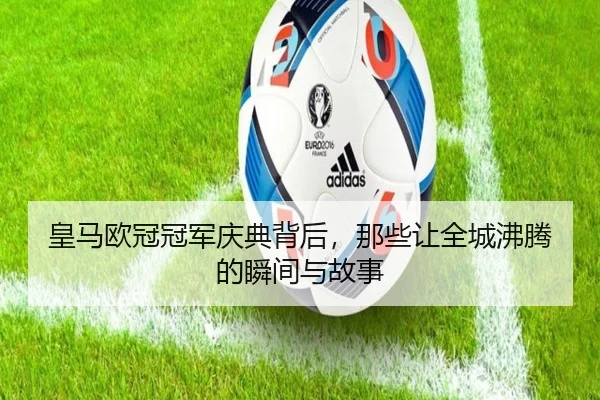 皇马欧冠冠军庆典背后，那些让全城沸腾的瞬间与故事